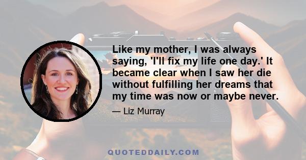 Like my mother, I was always saying, 'I'll fix my life one day.' It became clear when I saw her die without fulfilling her dreams that my time was now or maybe never.