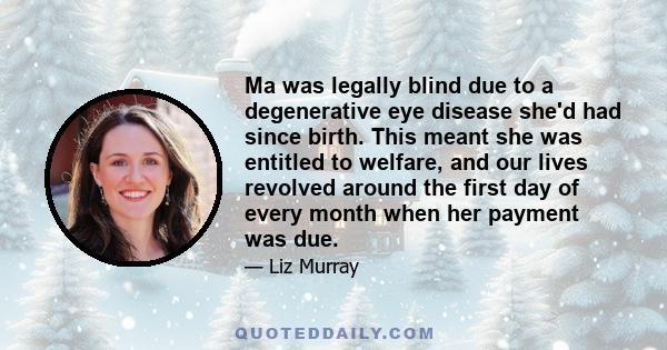 Ma was legally blind due to a degenerative eye disease she'd had since birth. This meant she was entitled to welfare, and our lives revolved around the first day of every month when her payment was due.