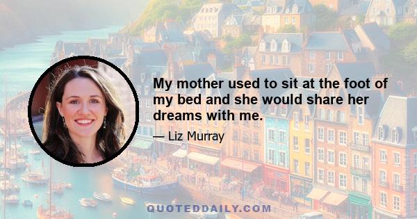 My mother used to sit at the foot of my bed and she would share her dreams with me.