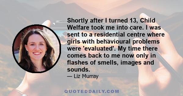 Shortly after I turned 13, Child Welfare took me into care. I was sent to a residential centre where girls with behavioural problems were 'evaluated'. My time there comes back to me now only in flashes of smells, images 