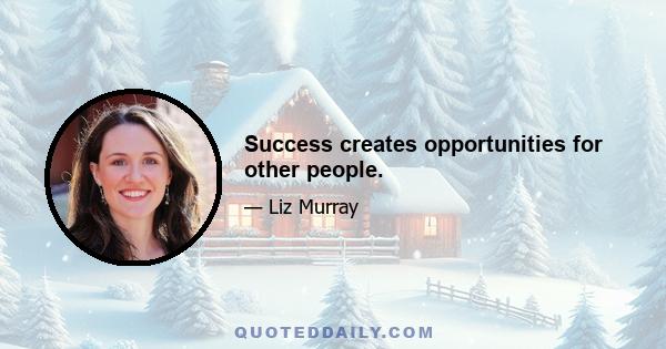 Success creates opportunities for other people.