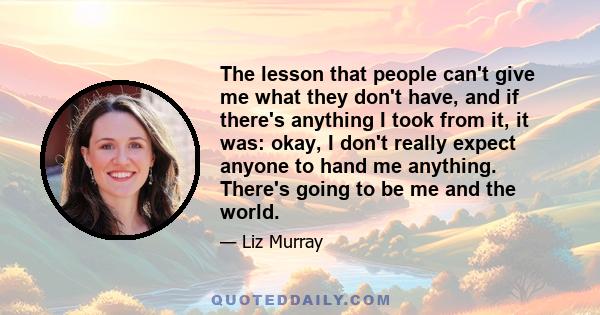 The lesson that people can't give me what they don't have, and if there's anything I took from it, it was: okay, I don't really expect anyone to hand me anything. There's going to be me and the world.