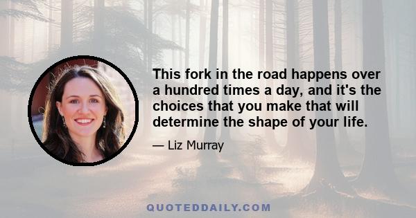 This fork in the road happens over a hundred times a day, and it's the choices that you make that will determine the shape of your life.