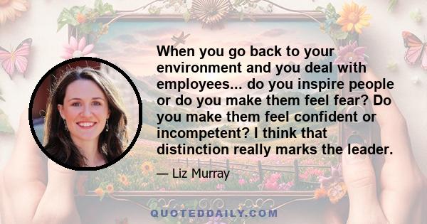 When you go back to your environment and you deal with employees... do you inspire people or do you make them feel fear? Do you make them feel confident or incompetent? I think that distinction really marks the leader.