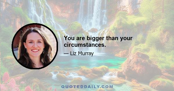 You are bigger than your circumstances.