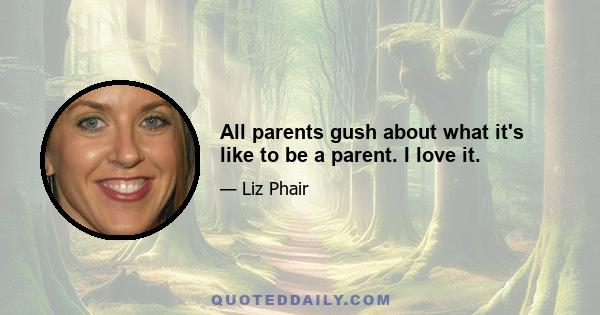 All parents gush about what it's like to be a parent. I love it.