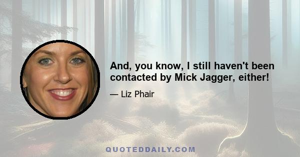 And, you know, I still haven't been contacted by Mick Jagger, either!