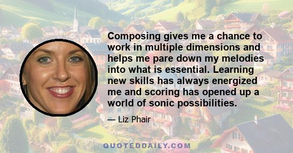 Composing gives me a chance to work in multiple dimensions and helps me pare down my melodies into what is essential. Learning new skills has always energized me and scoring has opened up a world of sonic possibilities.