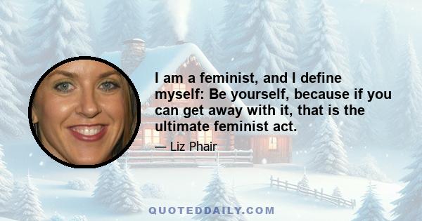 I am a feminist, and I define myself: Be yourself, because if you can get away with it, that is the ultimate feminist act.