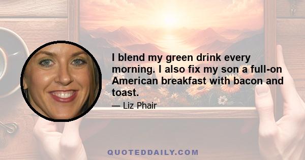 I blend my green drink every morning. I also fix my son a full-on American breakfast with bacon and toast.