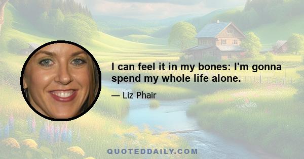 I can feel it in my bones: I'm gonna spend my whole life alone.