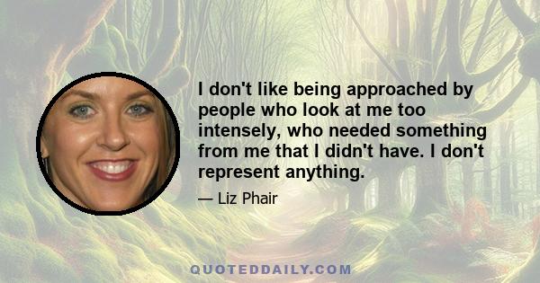 I don't like being approached by people who look at me too intensely, who needed something from me that I didn't have. I don't represent anything.