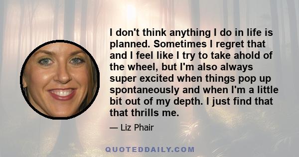 I don't think anything I do in life is planned. Sometimes I regret that and I feel like I try to take ahold of the wheel, but I'm also always super excited when things pop up spontaneously and when I'm a little bit out