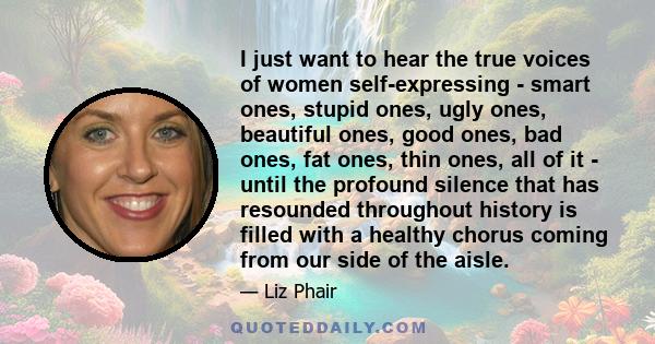 I just want to hear the true voices of women self-expressing - smart ones, stupid ones, ugly ones, beautiful ones, good ones, bad ones, fat ones, thin ones, all of it - until the profound silence that has resounded