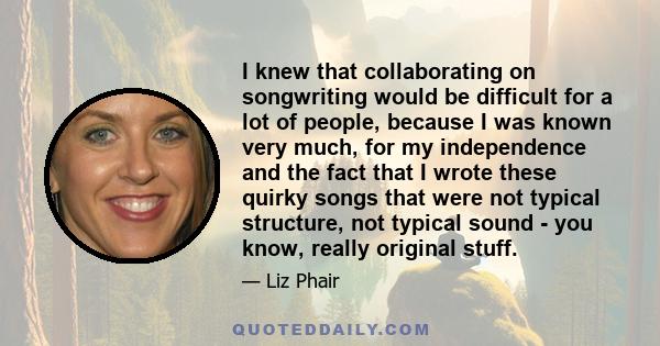 I knew that collaborating on songwriting would be difficult for a lot of people, because I was known very much, for my independence and the fact that I wrote these quirky songs that were not typical structure, not