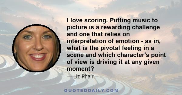 I love scoring. Putting music to picture is a rewarding challenge and one that relies on interpretation of emotion - as in, what is the pivotal feeling in a scene and which character's point of view is driving it at any 