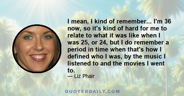 I mean, I kind of remember... I'm 36 now, so it's kind of hard for me to relate to what it was like when I was 25, or 24, but I do remember a period in time when that's how I defined who I was, by the music I listened