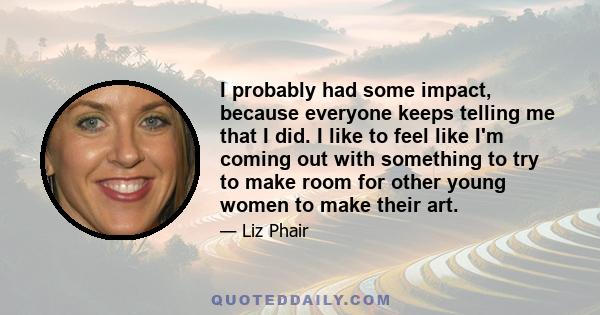 I probably had some impact, because everyone keeps telling me that I did. I like to feel like I'm coming out with something to try to make room for other young women to make their art.