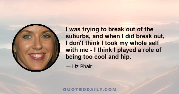 I was trying to break out of the suburbs, and when I did break out, I don't think I took my whole self with me - I think I played a role of being too cool and hip.