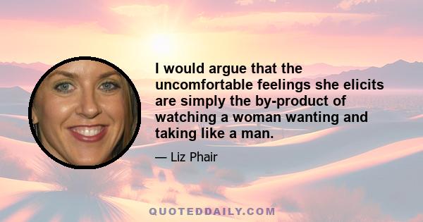 I would argue that the uncomfortable feelings she elicits are simply the by-product of watching a woman wanting and taking like a man.