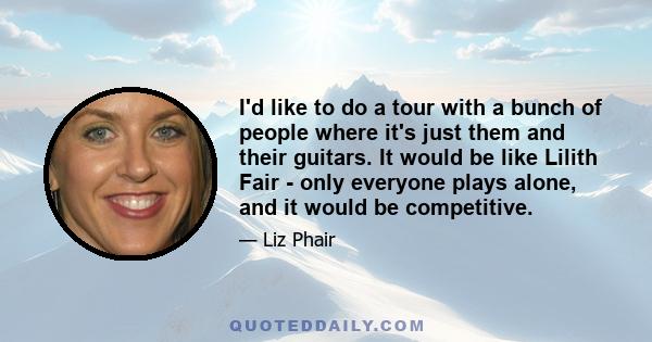 I'd like to do a tour with a bunch of people where it's just them and their guitars. It would be like Lilith Fair - only everyone plays alone, and it would be competitive.