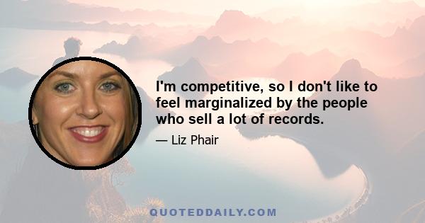 I'm competitive, so I don't like to feel marginalized by the people who sell a lot of records.