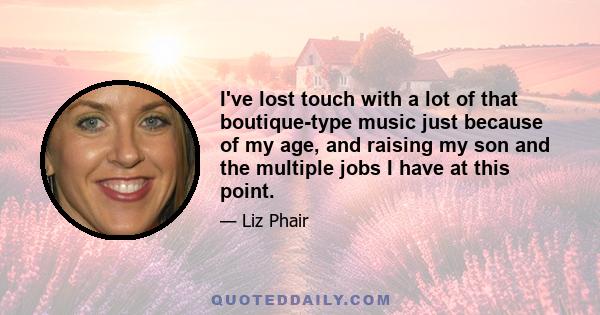 I've lost touch with a lot of that boutique-type music just because of my age, and raising my son and the multiple jobs I have at this point.