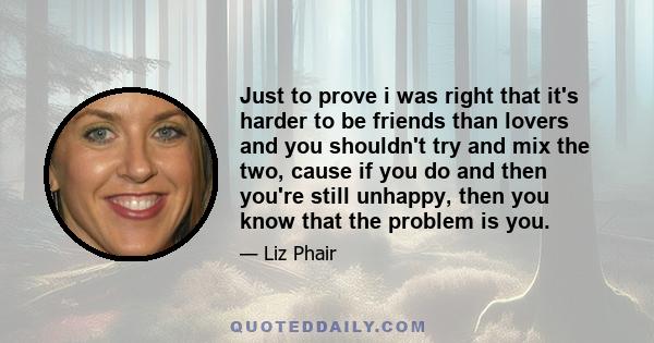 Just to prove i was right that it's harder to be friends than lovers and you shouldn't try and mix the two, cause if you do and then you're still unhappy, then you know that the problem is you.