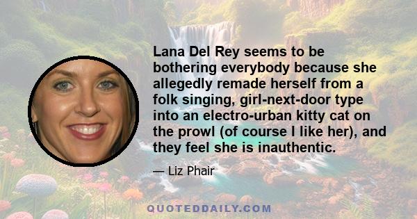 Lana Del Rey seems to be bothering everybody because she allegedly remade herself from a folk singing, girl-next-door type into an electro-urban kitty cat on the prowl (of course I like her), and they feel she is