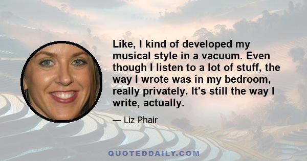 Like, I kind of developed my musical style in a vacuum. Even though I listen to a lot of stuff, the way I wrote was in my bedroom, really privately. It's still the way I write, actually.