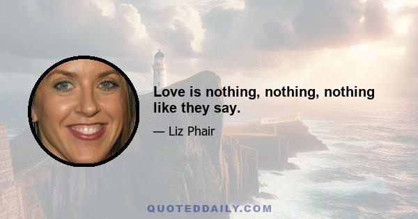 Love is nothing, nothing, nothing like they say.