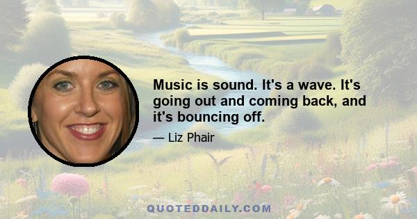 Music is sound. It's a wave. It's going out and coming back, and it's bouncing off.