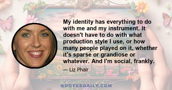 My identity has everything to do with me and my instrument. It doesn't have to do with what production style I use, or how many people played on it, whether it's sparse or grandiose or whatever. And I'm social, frankly.