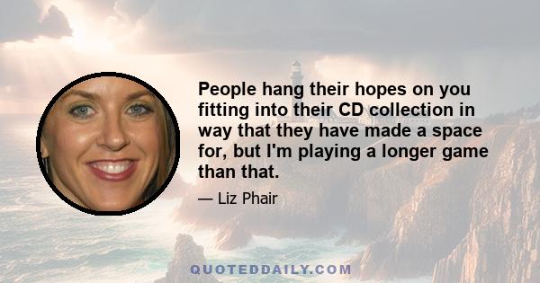 People hang their hopes on you fitting into their CD collection in way that they have made a space for, but I'm playing a longer game than that.