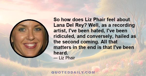 So how does Liz Phair feel about Lana Del Rey? Well, as a recording artist, I've been hated, I've been ridiculed, and conversely, hailed as the second coming. All that matters in the end is that I've been heard.