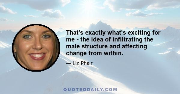 That's exactly what's exciting for me - the idea of infiltrating the male structure and affecting change from within.