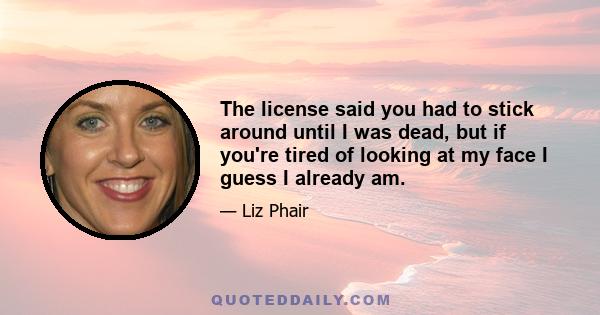 The license said you had to stick around until I was dead, but if you're tired of looking at my face I guess I already am.