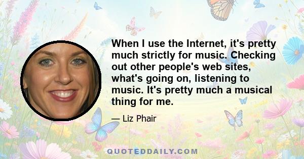 When I use the Internet, it's pretty much strictly for music. Checking out other people's web sites, what's going on, listening to music. It's pretty much a musical thing for me.