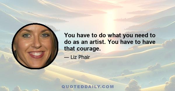 You have to do what you need to do as an artist. You have to have that courage.