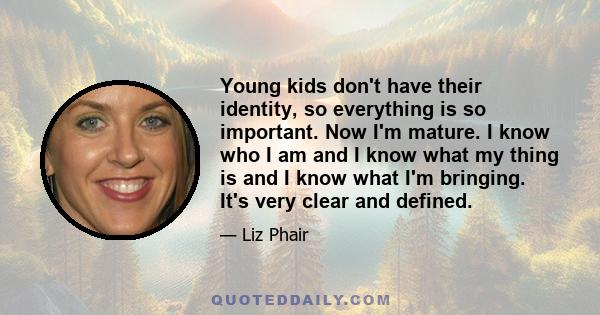 Young kids don't have their identity, so everything is so important. Now I'm mature. I know who I am and I know what my thing is and I know what I'm bringing. It's very clear and defined.