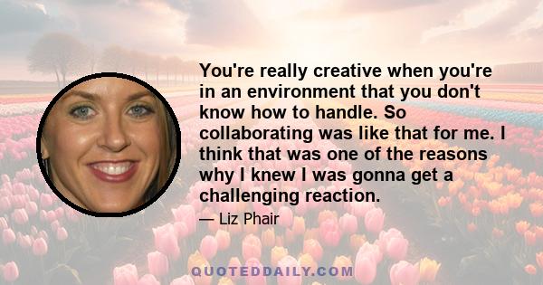 You're really creative when you're in an environment that you don't know how to handle. So collaborating was like that for me. I think that was one of the reasons why I knew I was gonna get a challenging reaction.