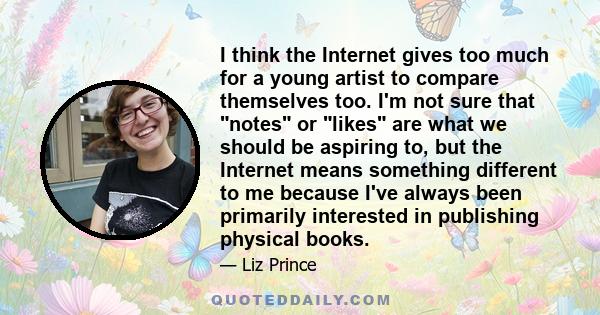 I think the Internet gives too much for a young artist to compare themselves too. I'm not sure that notes or likes are what we should be aspiring to, but the Internet means something different to me because I've always