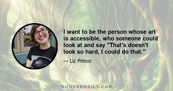 I want to be the person whose art is accessible, who someone could look at and say That's doesn't look so hard, I could do that.