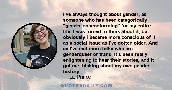 I've always thought about gender, as someone who has been categorically gender nonconforming for my entire life, I was forced to think about it, but obviously I became more conscious of it as a social issue as I've