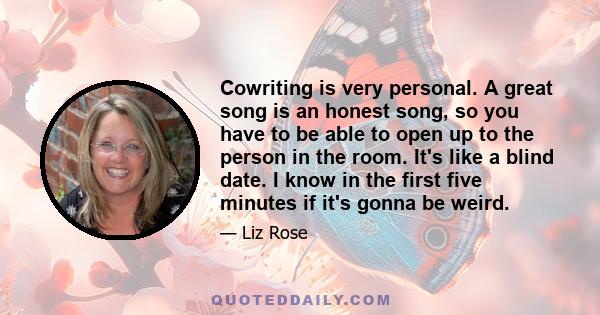 Cowriting is very personal. A great song is an honest song, so you have to be able to open up to the person in the room. It's like a blind date. I know in the first five minutes if it's gonna be weird.