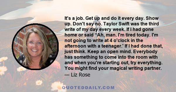 It's a job. Get up and do it every day. Show up. Don't say no. Taylor Swift was the third write of my day every week. If I had gone home or said “Ah, man. I'm tired today. I'm not going to write at 4 o'clock in the