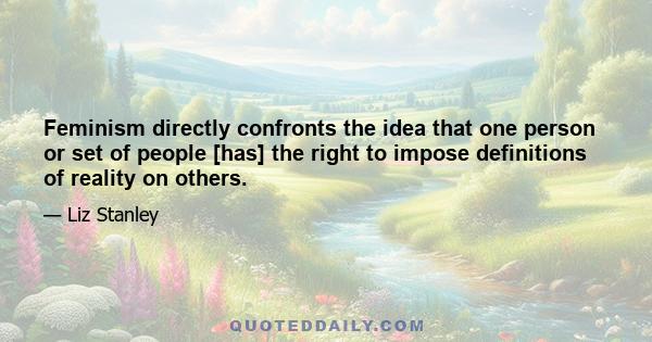 Feminism directly confronts the idea that one person or set of people [has] the right to impose definitions of reality on others.