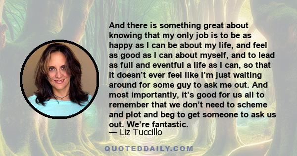 And there is something great about knowing that my only job is to be as happy as I can be about my life, and feel as good as I can about myself, and to lead as full and eventful a life as I can, so that it doesn’t ever