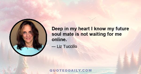 Deep in my heart I know my future soul mate is not waiting for me online.