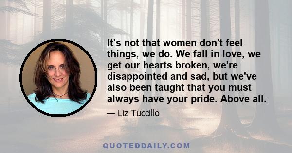 It's not that women don't feel things, we do. We fall in love, we get our hearts broken, we're disappointed and sad, but we've also been taught that you must always have your pride. Above all.